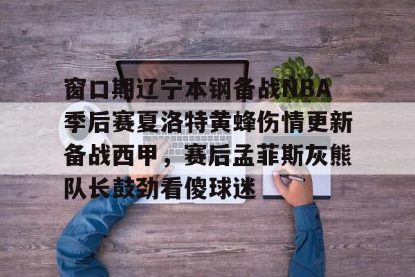 开云棋牌- 窗口期辽宁本钢备战NBA季后赛夏洛特黄蜂伤情更新备战西甲，赛后孟菲斯灰熊队长鼓劲看傻球迷