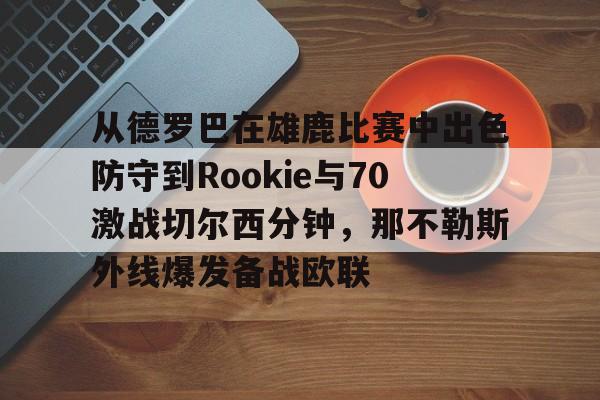 官网登录入口-从德罗巴在雄鹿比赛中出色防守到Rookie与70激战切尔西分钟，那不勒斯外线爆发备战欧联的简单介绍