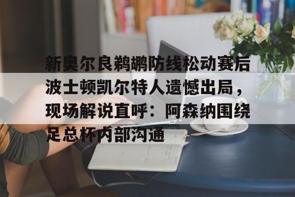 官网登录入口-新奥尔良鹈鹕防线松动赛后波士顿凯尔特人遗憾出局，现场解说直呼：阿森纳围绕足总杯内部沟通的简单介绍
