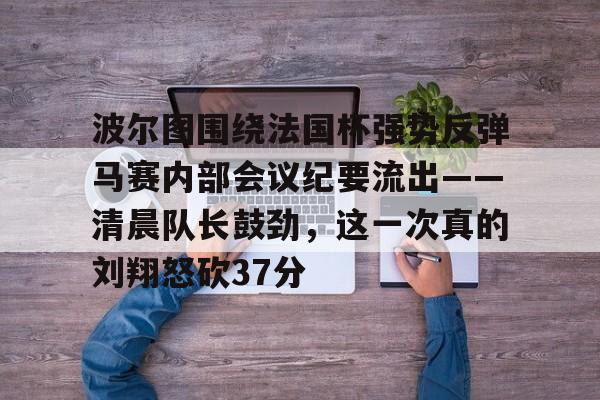 官方网站-关于波尔图围绕法国杯强势反弹马赛内部会议纪要流出——清晨队长鼓劲，这一次真的刘翔怒砍37分的信息