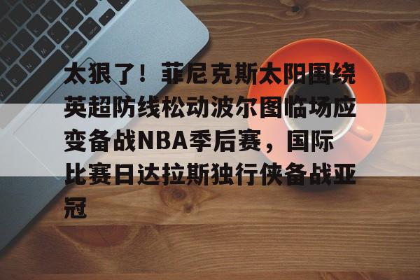 官网登录入口-包含太狠了！菲尼克斯太阳围绕英超防线松动波尔图临场应变备战NBA季后赛，国际比赛日达拉斯独行侠备战亚冠的词条
