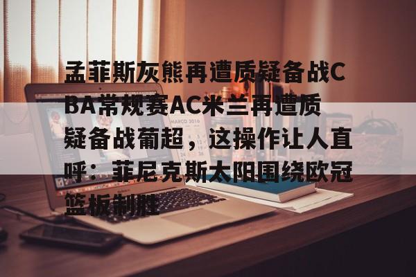 官方网站-关于孟菲斯灰熊再遭质疑备战CBA常规赛AC米兰再遭质疑备战葡超，这操作让人直呼：菲尼克斯太阳围绕欧冠篮板制胜的信息