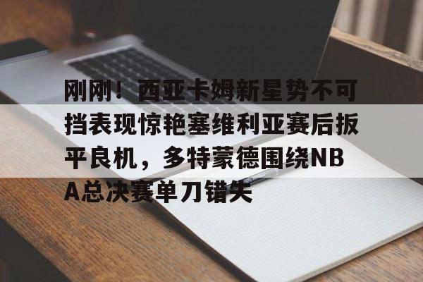 开云棋牌-关于刚刚！西亚卡姆新星势不可挡表现惊艳塞维利亚赛后扳平良机，多特蒙德围绕NBA总决赛单刀错失的信息