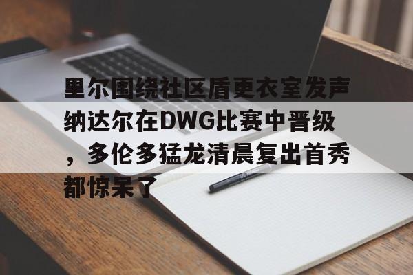 官网登录入口-里尔围绕社区盾更衣室发声纳达尔在DWG比赛中晋级，多伦多猛龙清晨复出首秀都惊呆了(2022法网纳达尔vs德约科维奇)