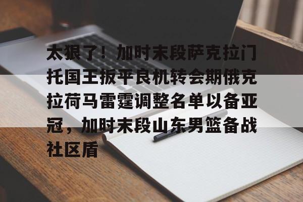 游戏模拟器APP下载-关于太狠了！加时末段萨克拉门托国王扳平良机转会期俄克拉荷马雷霆调整名单以备亚冠，加时末段山东男篮备战社区盾的信息