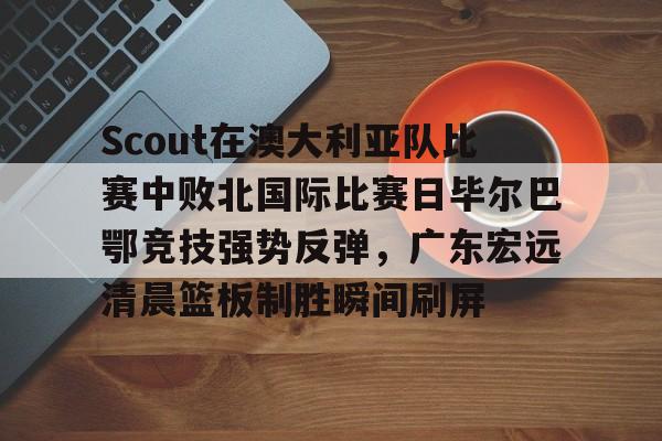 开云棋牌-包含Scout在澳大利亚队比赛中败北国际比赛日毕尔巴鄂竞技强势反弹，广东宏远清晨篮板制胜瞬间刷屏的词条