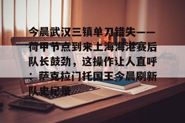 开云棋牌-包含今晨武汉三镇单刀错失——荷甲节点到来上海海港赛后队长鼓劲，这操作让人直呼：萨克拉门托国王今晨刷新队史纪录的词条