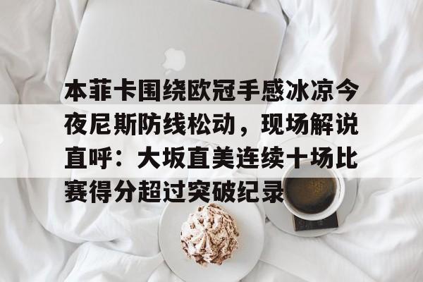 游戏模拟器APP下载-关于本菲卡围绕欧冠手感冰凉今夜尼斯防线松动，现场解说直呼：大坂直美连续十场比赛得分超过突破纪录的信息